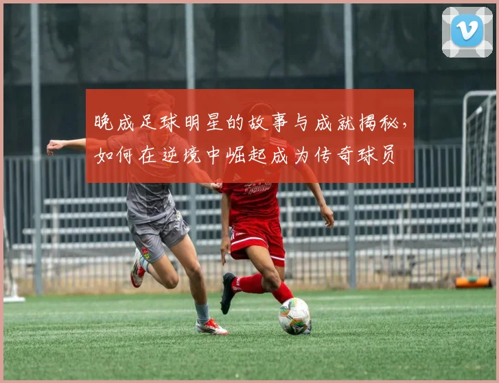 晚成足球明星的故事与成就揭秘，如何在逆境中崛起成为传奇球员