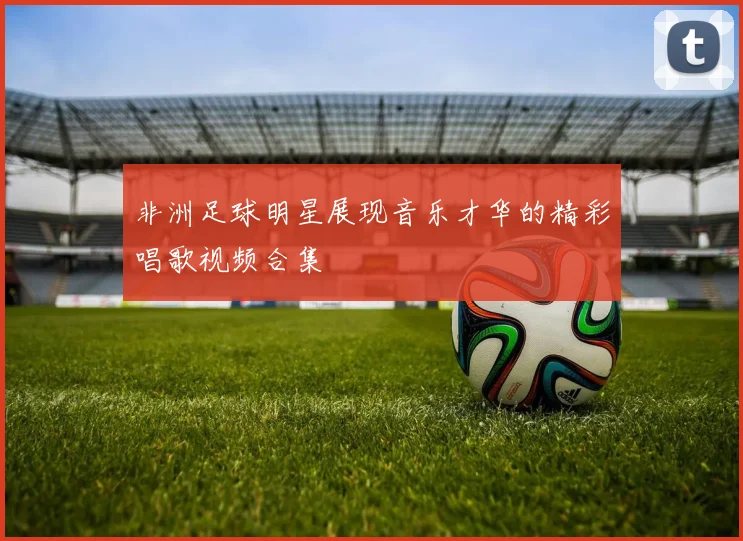 非洲足球明星展现音乐才华的精彩唱歌视频合集