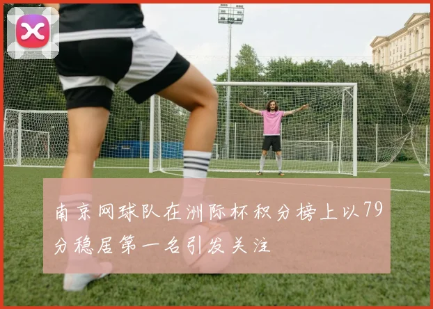 南京网球队在洲际杯积分榜上以79分稳居第一名引发关注