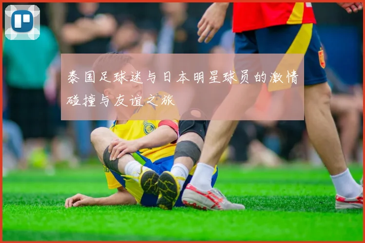 泰国足球迷与日本明星球员的激情碰撞与友谊之旅