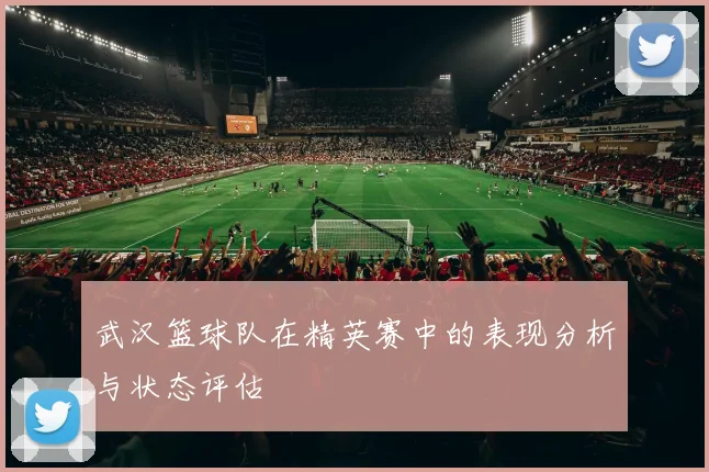 武汉篮球队在精英赛中的表现分析与状态评估