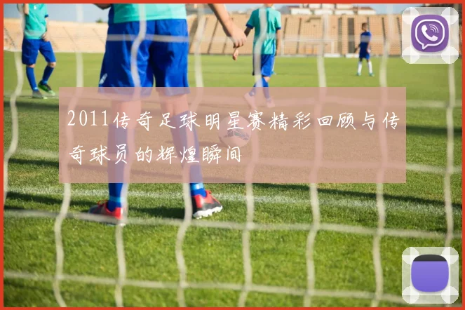 2011传奇足球明星赛精彩回顾与传奇球员的辉煌瞬间