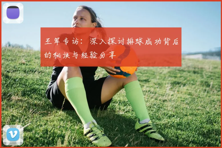 王军专访：深入探讨排球成功背后的秘诀与经验分享