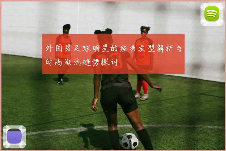 外国男足球明星的经典发型解析与时尚潮流趋势探讨