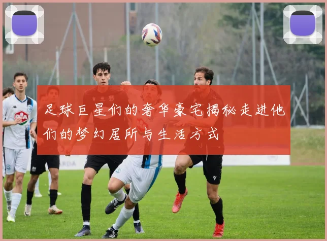 足球巨星们的奢华豪宅揭秘走进他们的梦幻居所与生活方式