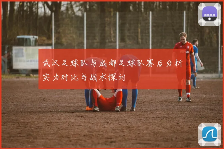武汉足球队与成都足球队赛后分析实力对比与战术探讨