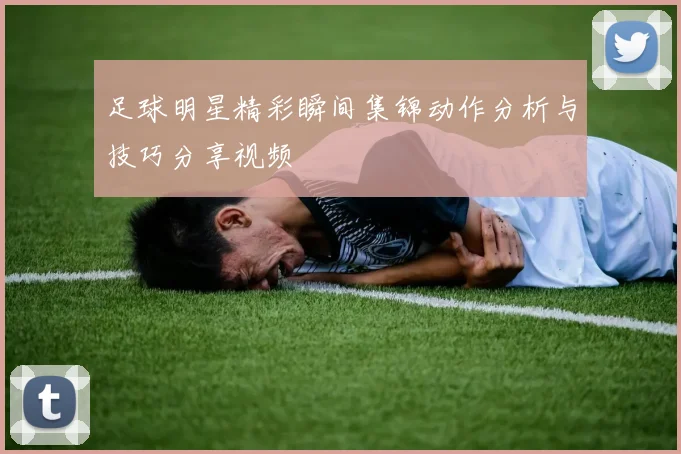 足球明星精彩瞬间集锦动作分析与技巧分享视频