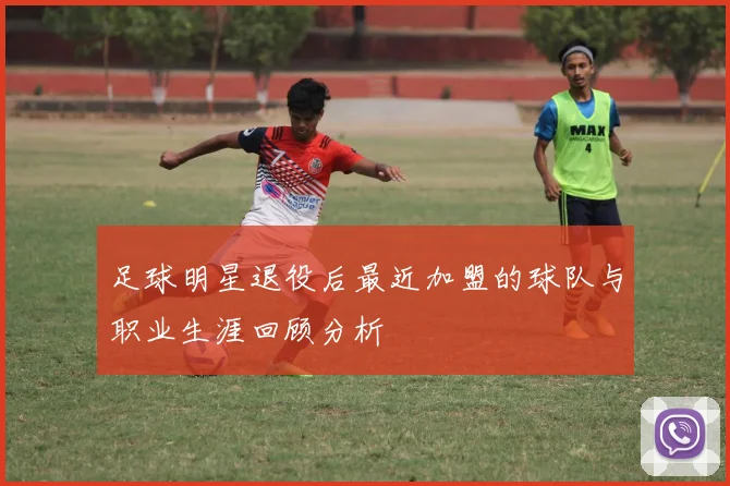 足球明星退役后最近加盟的球队与职业生涯回顾分析
