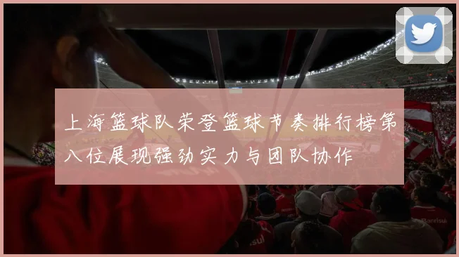 上海篮球队荣登篮球节奏排行榜第八位展现强劲实力与团队协作