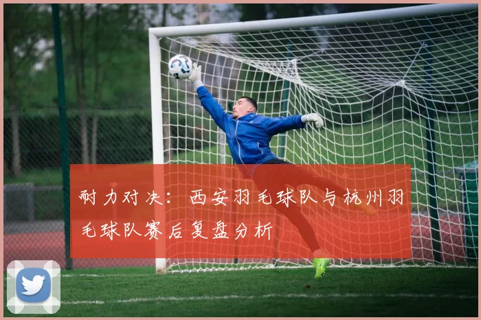 耐力对决：西安羽毛球队与杭州羽毛球队赛后复盘分析