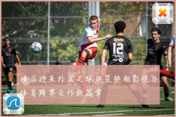 横店迎来外国足球明星热潮影视与体育跨界合作新篇章