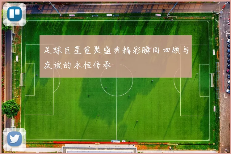 足球巨星重聚盛典精彩瞬间回顾与友谊的永恒传承