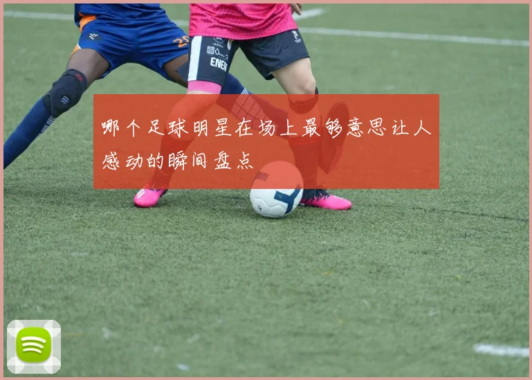 哪个足球明星在场上最够意思让人感动的瞬间盘点