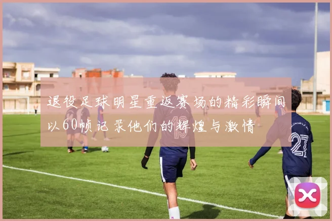 退役足球明星重返赛场的精彩瞬间以60帧记录他们的辉煌与激情