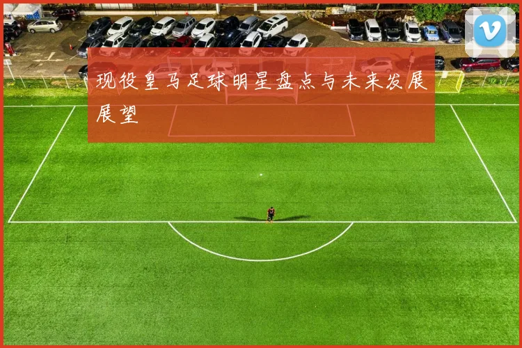 现役皇马足球明星盘点与未来发展展望