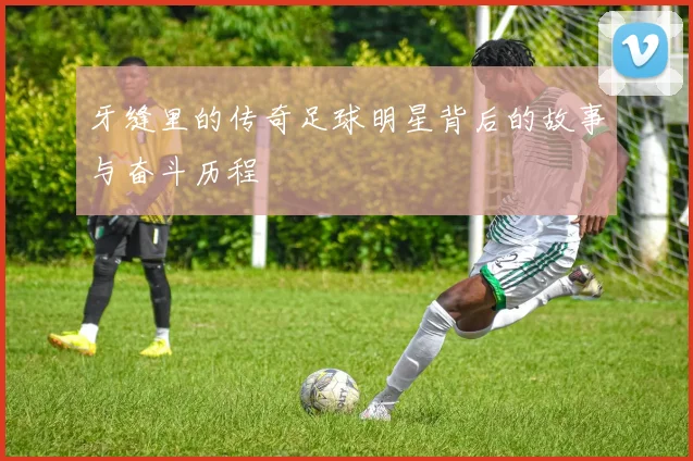 牙缝里的传奇足球明星背后的故事与奋斗历程