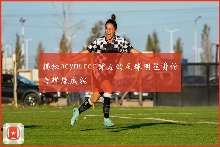 揭秘neymarer背后的足球明星身份与辉煌成就