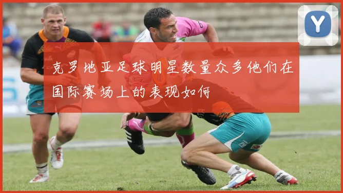 克罗地亚足球明星数量众多他们在国际赛场上的表现如何