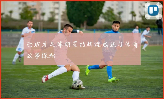 西班牙足球明星的辉煌成就与传奇故事探秘