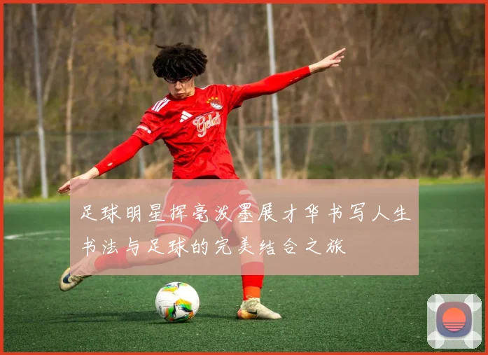 足球明星挥毫泼墨展才华书写人生书法与足球的完美结合之旅
