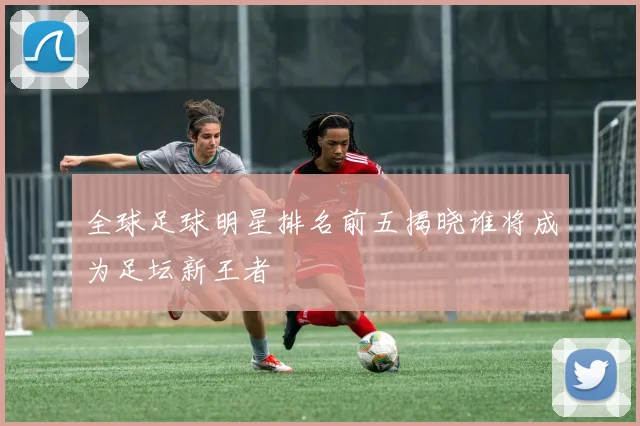 全球足球明星排名前五揭晓谁将成为足坛新王者