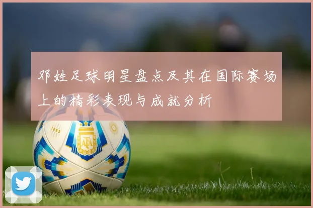 邓姓足球明星盘点及其在国际赛场上的精彩表现与成就分析