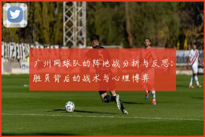 广州网球队的阵地战分析与反思：胜负背后的战术与心理博弈