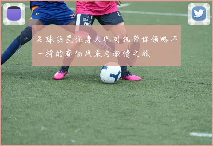 足球明星化身大巴司机带你领略不一样的赛场风采与激情之旅