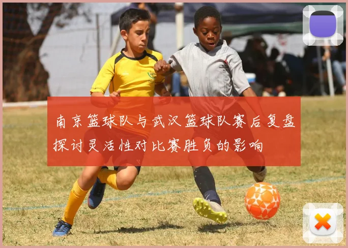 南京篮球队与武汉篮球队赛后复盘探讨灵活性对比赛胜负的影响