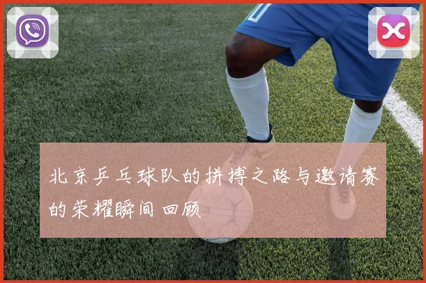 北京乒乓球队的拼搏之路与邀请赛的荣耀瞬间回顾