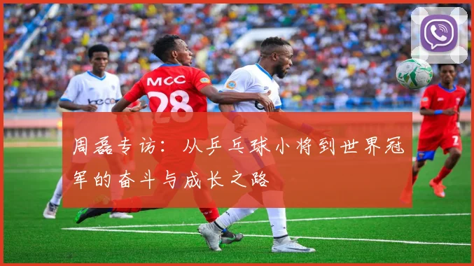 周磊专访：从乒乓球小将到世界冠军的奋斗与成长之路