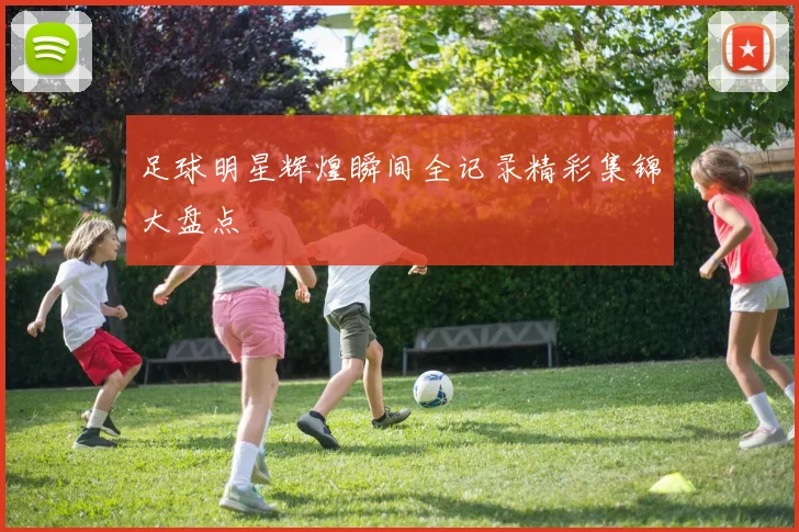 足球明星辉煌瞬间全记录精彩集锦大盘点