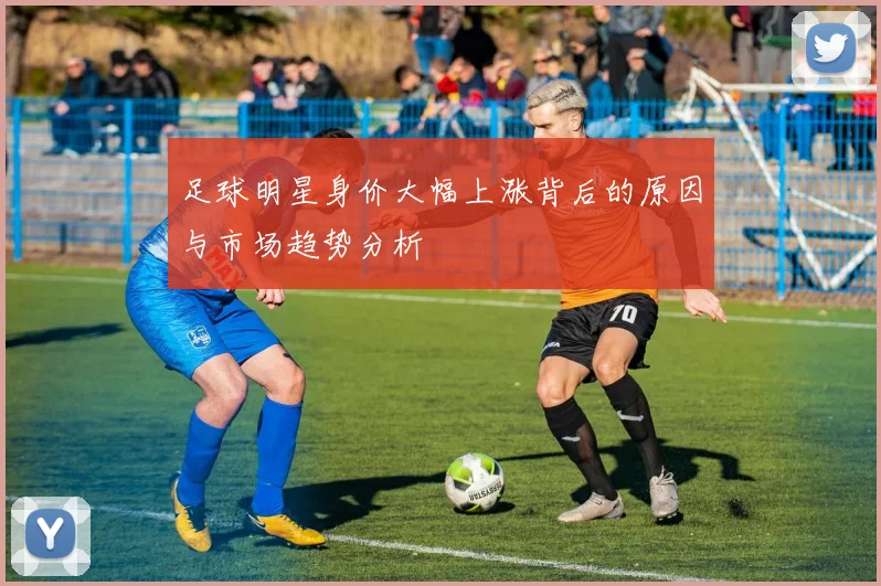 足球明星身价大幅上涨背后的原因与市场趋势分析