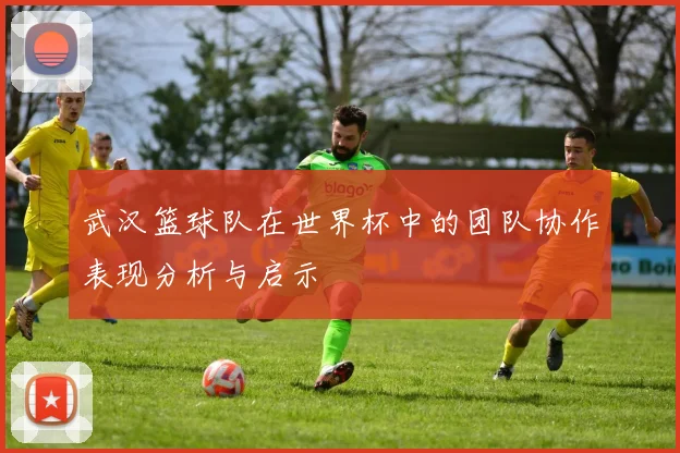 武汉篮球队在世界杯中的团队协作表现分析与启示