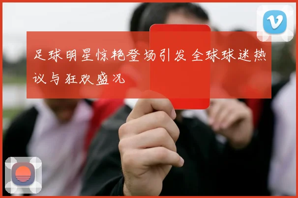 足球明星惊艳登场引发全球球迷热议与狂欢盛况