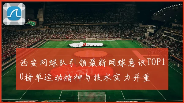 西安网球队引领最新网球意识TOP10榜单运动精神与技术实力并重