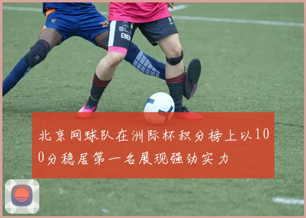 北京网球队在洲际杯积分榜上以100分稳居第一名展现强劲实力