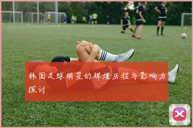 韩国足球明星的辉煌历程与影响力探讨