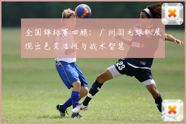 全国锦标赛回顾：广州羽毛球队展现出色灵活性与战术智慧