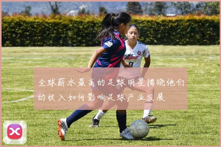 全球薪水最高的足球明星揭晓他们的收入如何影响足球产业发展