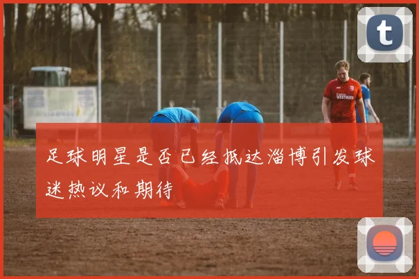 足球明星是否已经抵达淄博引发球迷热议和期待